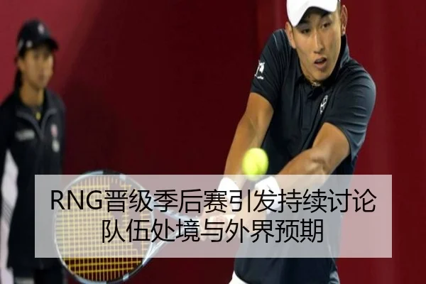 RNG晋级季后赛引发持续讨论 队伍处境与外界预期
